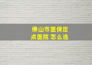 佛山市医保定点医院 怎么选